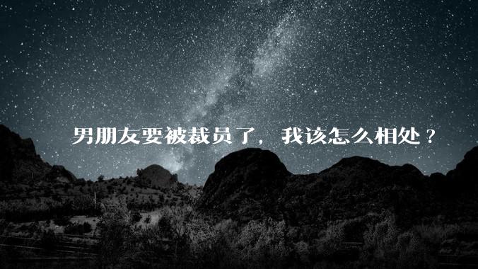 男朋友要被裁员了，我该怎么相处?